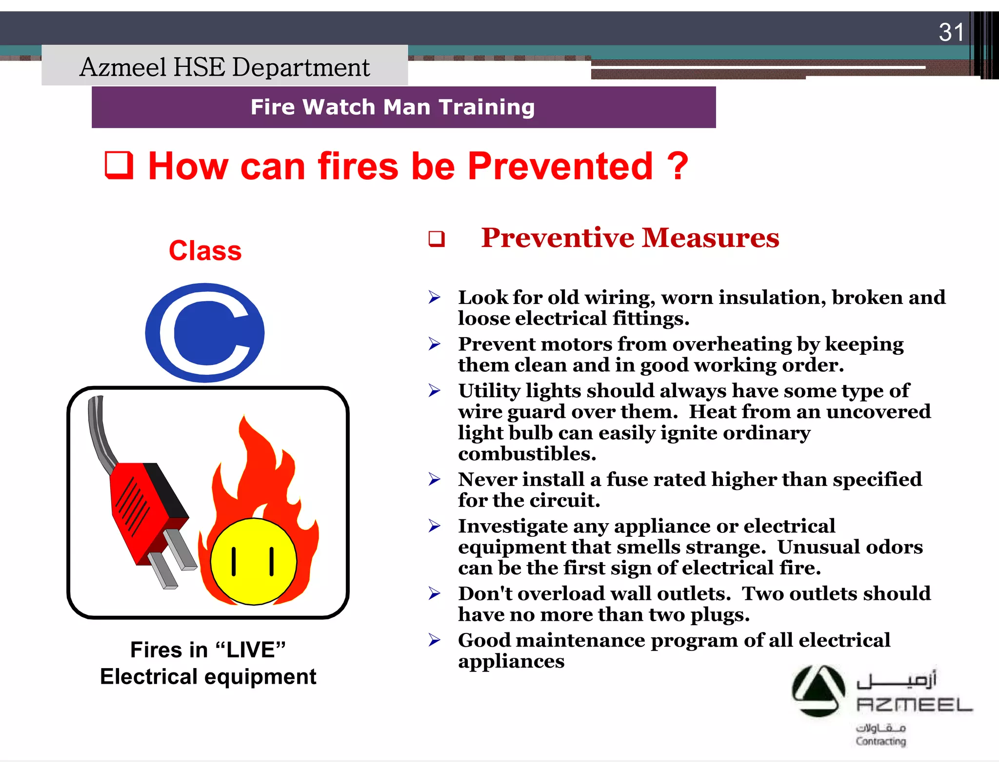 Saudi Kayan Petrochemical Complex ProjectSaudi Kayan Petrochemical Complex Project
31
Fire Watch Man TrainingFire Watch Man Training
Class
Fires in “LIVE”
Electrical equipment
 How can fires be Prevented ?How can fires be Prevented ?
 Preventive Measures
 Look for old wiring, worn insulation, broken and
loose electrical fittings.
 Prevent motors from overheating by keeping
them clean and in good working order.
 Utility lights should always have some type of
wire guard over them. Heat from an uncovered
light bulb can easily ignite ordinary
combustibles.
 Never install a fuse rated higher than specified
for the circuit.
 Investigate any appliance or electrical
equipment that smells strange. Unusual odors
can be the first sign of electrical fire.
 Don't overload wall outlets. Two outlets should
have no more than two plugs.
 Good maintenance program of all electrical
appliances
Azmeel HSE Department
 