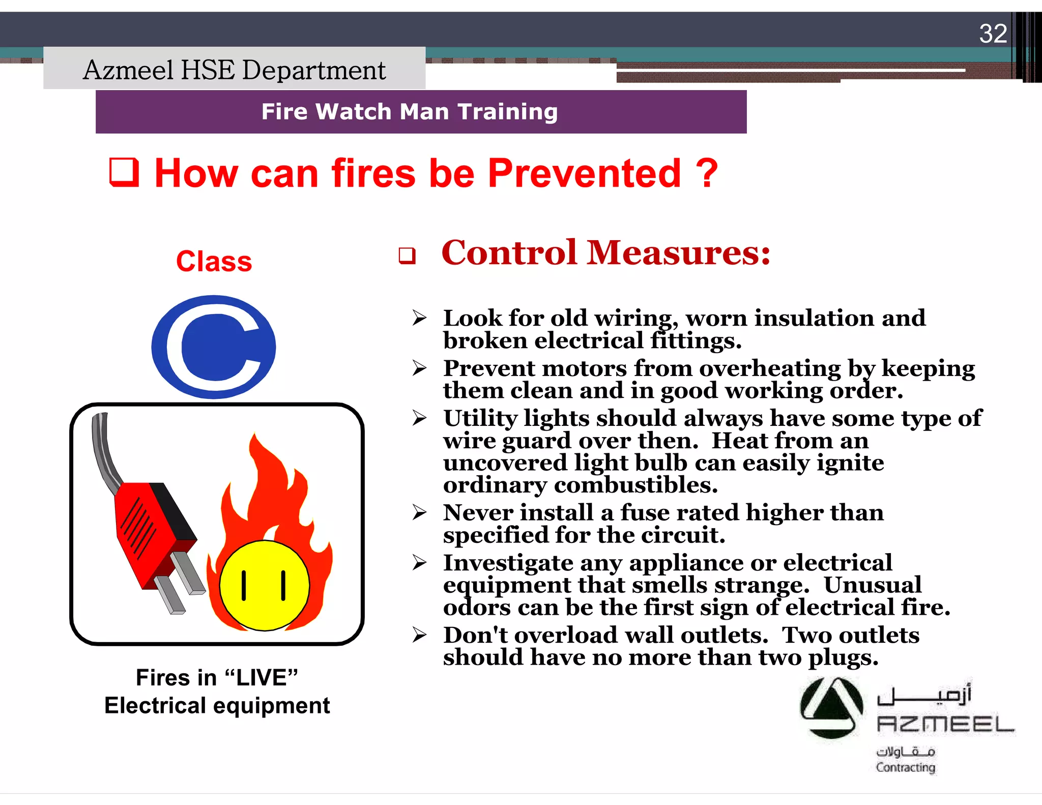 Saudi Kayan Petrochemical Complex ProjectSaudi Kayan Petrochemical Complex Project
32
Fire Watch Man TrainingFire Watch Man Training
Class
Fires in “LIVE”
Electrical equipment
 How can fires be Prevented ?How can fires be Prevented ?
 Control Measures:
 Look for old wiring, worn insulation and
broken electrical fittings.
 Prevent motors from overheating by keeping
them clean and in good working order.
 Utility lights should always have some type of
wire guard over then. Heat from an
uncovered light bulb can easily ignite
ordinary combustibles.
 Never install a fuse rated higher than
specified for the circuit.
 Investigate any appliance or electrical
equipment that smells strange. Unusual
odors can be the first sign of electrical fire.
 Don't overload wall outlets. Two outlets
should have no more than two plugs.
Azmeel HSE Department
 