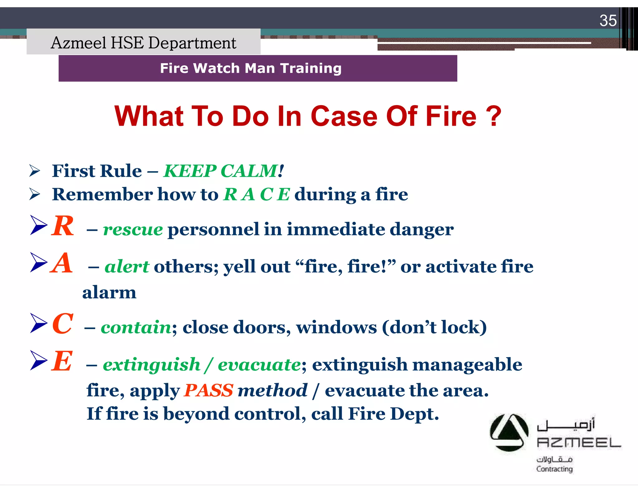 Saudi Kayan Petrochemical Complex ProjectSaudi Kayan Petrochemical Complex Project
35
Fire Watch Man TrainingFire Watch Man Training
What To Do In Case Of Fire ?What To Do In Case Of Fire ?
 First Rule – KEEP CALM!
 Remember how to R A C E during a fire
R – rescue personnel in immediate danger
A – alert others; yell out “fire, fire!” or activate fire
alarm
C – contain; close doors, windows (don’t lock)
E – extinguish / evacuate; extinguish manageable
fire, apply PASS method / evacuate the area.
If fire is beyond control, call Fire Dept.
Azmeel HSE Department
 