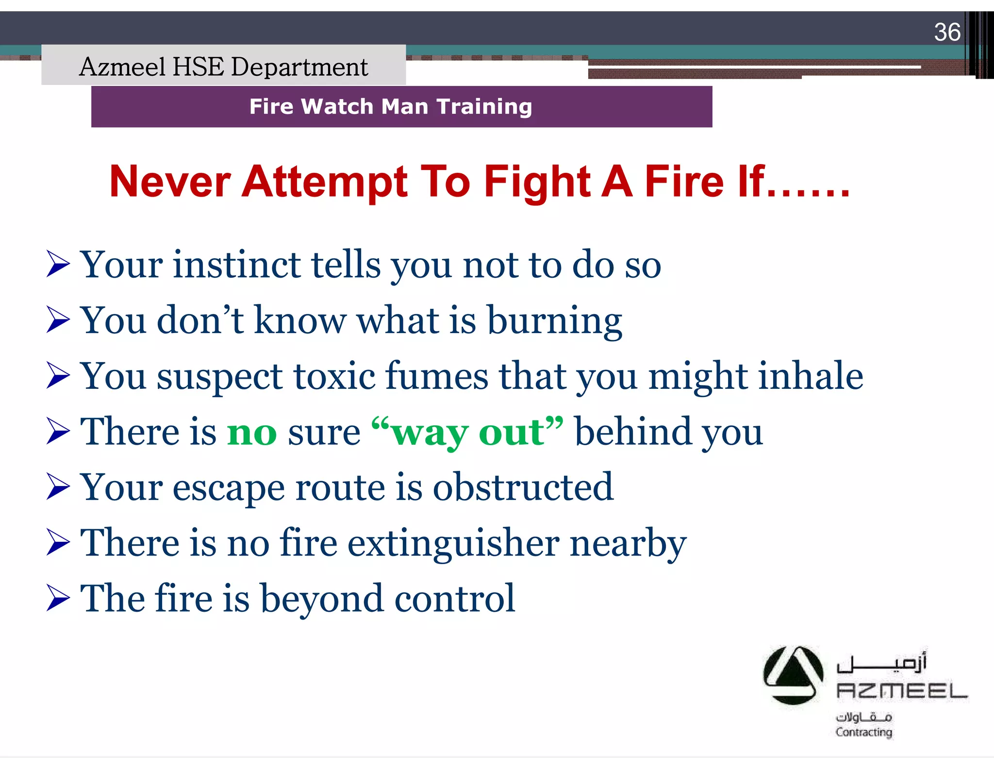 Saudi Kayan Petrochemical Complex ProjectSaudi Kayan Petrochemical Complex Project
36
Fire Watch Man TrainingFire Watch Man Training
Never Attempt To Fight A Fire If……Never Attempt To Fight A Fire If……
 Your instinct tells you not to do so
 You don’t know what is burning
 You suspect toxic fumes that you might inhale
 There is no sure “way out” behind you
 Your escape route is obstructed
 There is no fire extinguisher nearby
 The fire is beyond control
Azmeel HSE Department
 