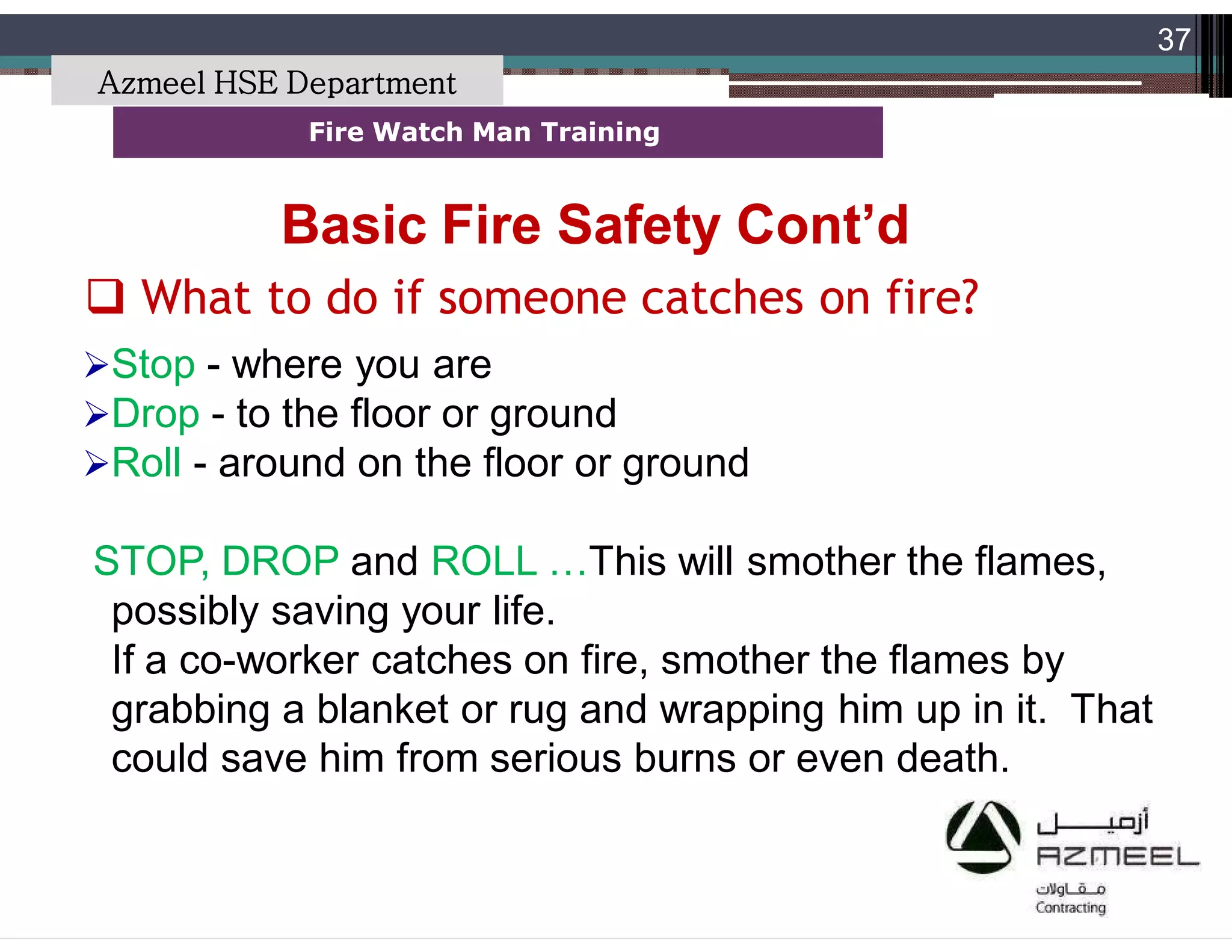 Saudi Kayan Petrochemical Complex ProjectSaudi Kayan Petrochemical Complex Project
37
Fire Watch Man TrainingFire Watch Man Training
Stop - where you are
Drop - to the floor or ground
Roll - around on the floor or ground
STOP, DROP and ROLL …This will smother the flames,
possibly saving your life.
If a co-worker catches on fire, smother the flames by
grabbing a blanket or rug and wrapping him up in it. That
could save him from serious burns or even death.
 What to do if someone catches on fire?
Basic Fire Safety Cont’dBasic Fire Safety Cont’d
Azmeel HSE Department
 