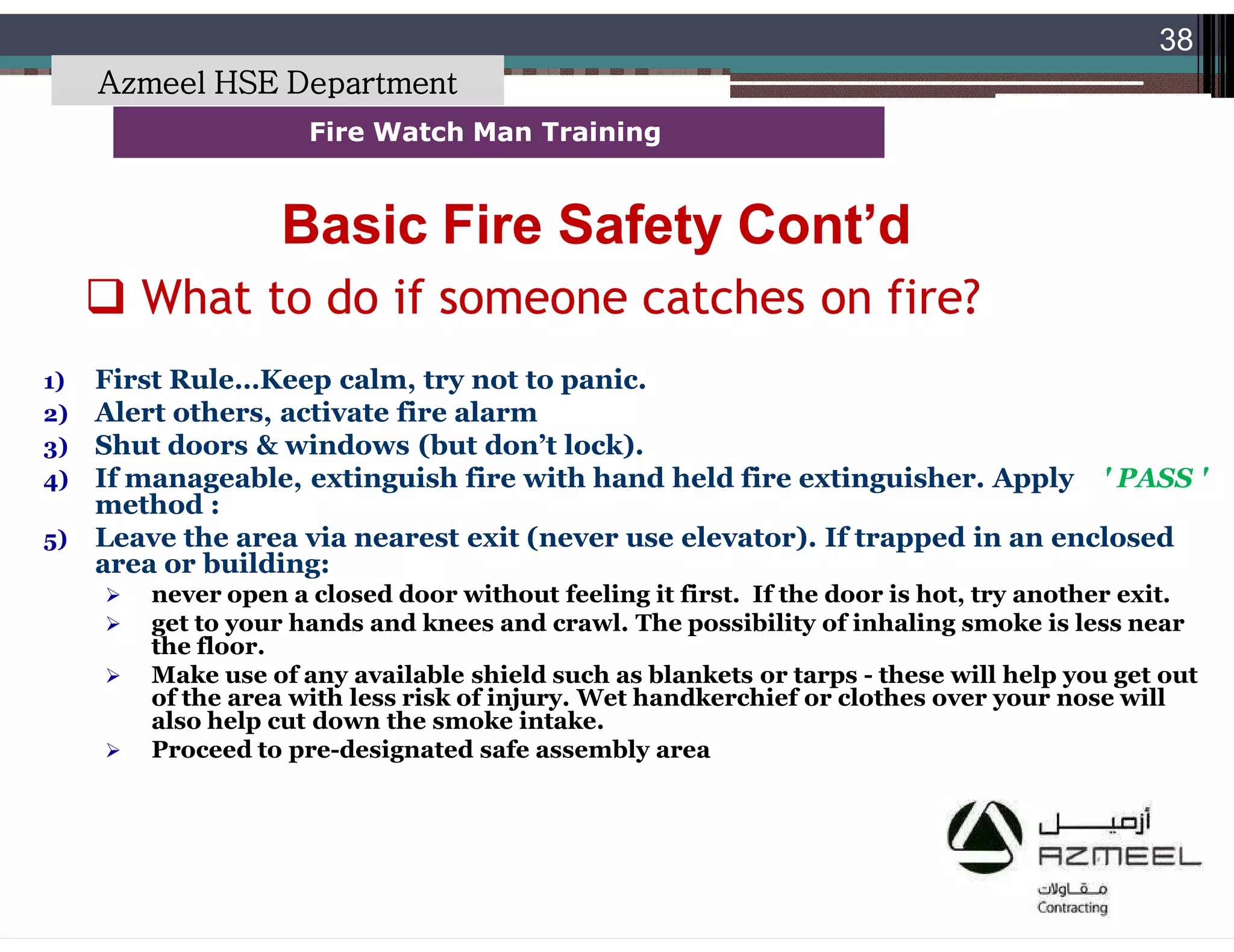 Saudi Kayan Petrochemical Complex ProjectSaudi Kayan Petrochemical Complex Project
38
Fire Watch Man TrainingFire Watch Man Training
 What to do if someone catches on fire?
Basic Fire Safety Cont’dBasic Fire Safety Cont’d
1) First Rule…Keep calm, try not to panic.
2) Alert others, activate fire alarm
3) Shut doors & windows (but don’t lock).
4) If manageable, extinguish fire with hand held fire extinguisher. Apply ' PASS '
method :
5) Leave the area via nearest exit (never use elevator). If trapped in an enclosed
area or building:
 never open a closed door without feeling it first. If the door is hot, try another exit.
 get to your hands and knees and crawl. The possibility of inhaling smoke is less near
the floor.
 Make use of any available shield such as blankets or tarps - these will help you get out
of the area with less risk of injury. Wet handkerchief or clothes over your nose will
also help cut down the smoke intake.
 Proceed to pre-designated safe assembly area
Azmeel HSE Department
 