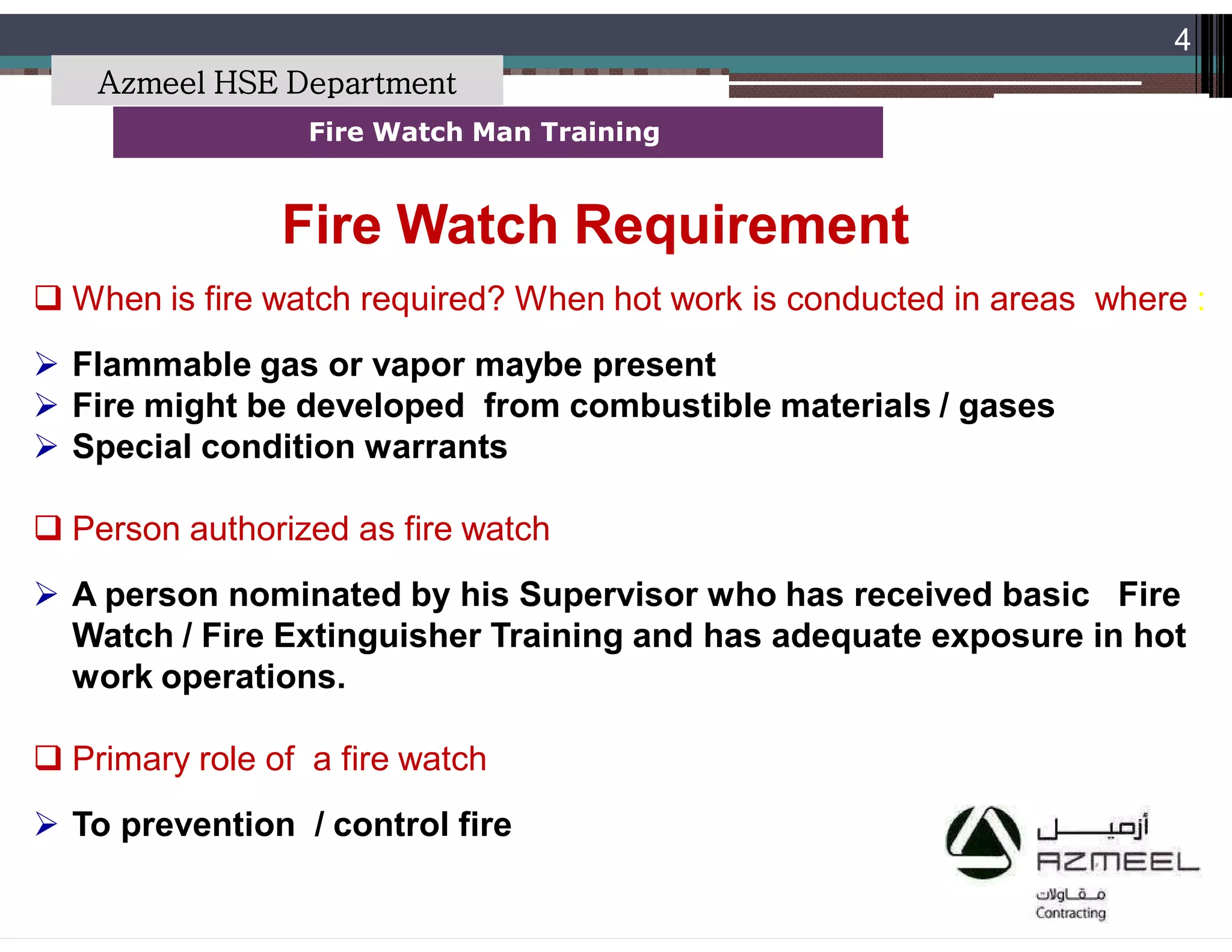 Saudi Kayan Petrochemical Complex ProjectSaudi Kayan Petrochemical Complex Project
4
Fire Watch Man TrainingFire Watch Man Training
 When is fire watch required? When hot work is conducted in areas where :
 Flammable gas or vapor maybe present
 Fire might be developed from combustible materials / gases
 Special condition warrants
 Person authorized as fire watch
 A person nominated by his Supervisor who has received basic Fire
Watch / Fire Extinguisher Training and has adequate exposure in hot
work operations.
 Primary role of a fire watch
 To prevention / control fire
Fire Watch RequirementFire Watch Requirement
Azmeel HSE Department
 