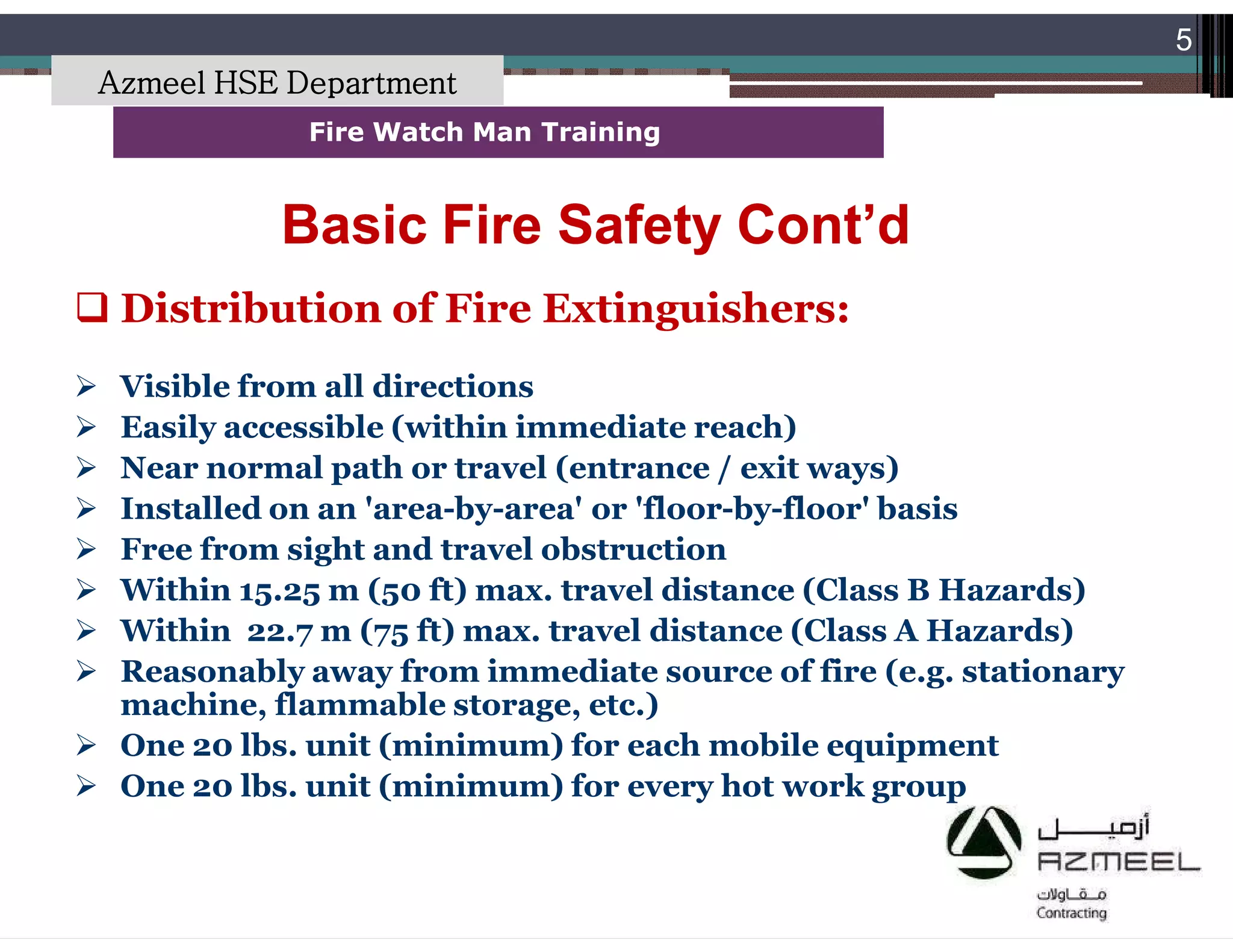Saudi Kayan Petrochemical Complex ProjectSaudi Kayan Petrochemical Complex Project
5
Fire Watch Man TrainingFire Watch Man Training
 Distribution of Fire Extinguishers:
 Visible from all directions
 Easily accessible (within immediate reach)
 Near normal path or travel (entrance / exit ways)
 Installed on an 'area-by-area' or 'floor-by-floor' basis
 Free from sight and travel obstruction
 Within 15.25 m (50 ft) max. travel distance (Class B Hazards)
 Within 22.7 m (75 ft) max. travel distance (Class A Hazards)
 Reasonably away from immediate source of fire (e.g. stationary
machine, flammable storage, etc.)
 One 20 lbs. unit (minimum) for each mobile equipment
 One 20 lbs. unit (minimum) for every hot work group
Basic Fire Safety Cont’dBasic Fire Safety Cont’d
Azmeel HSE Department
 