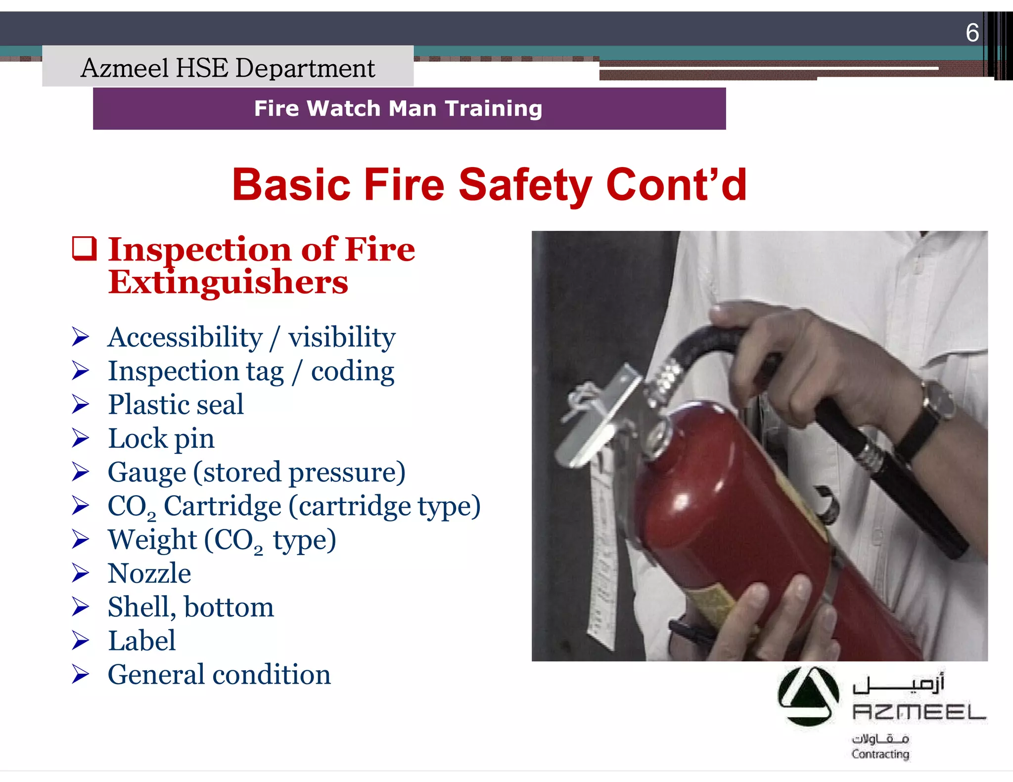 Saudi Kayan Petrochemical Complex ProjectSaudi Kayan Petrochemical Complex Project
6
Fire Watch Man TrainingFire Watch Man Training
Basic Fire Safety Cont’dBasic Fire Safety Cont’d
 Inspection of Fire
Extinguishers
 Accessibility / visibility
 Inspection tag / coding
 Plastic seal
 Lock pin
 Gauge (stored pressure)
 CO2 Cartridge (cartridge type)
 Weight (CO2 type)
 Nozzle
 Shell, bottom
 Label
 General condition
Azmeel HSE Department
 