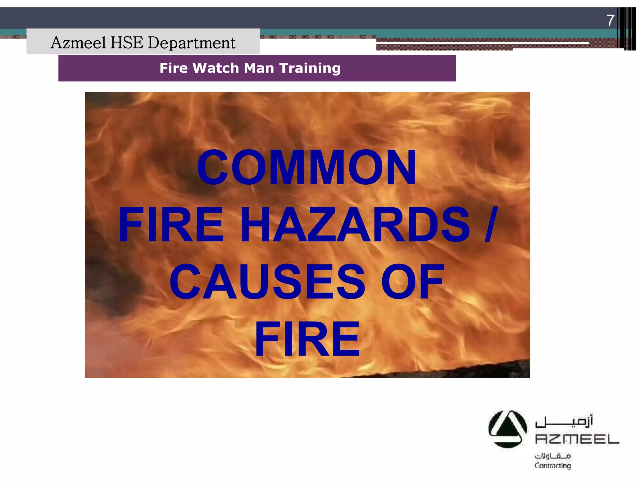 Saudi Kayan Petrochemical Complex ProjectSaudi Kayan Petrochemical Complex Project
7
Fire Watch Man TrainingFire Watch Man Training
COMMONCOMMON
FIRE HAZARDS /FIRE HAZARDS /
CAUSES OFCAUSES OF
FIREFIRE
Azmeel HSE Department
 