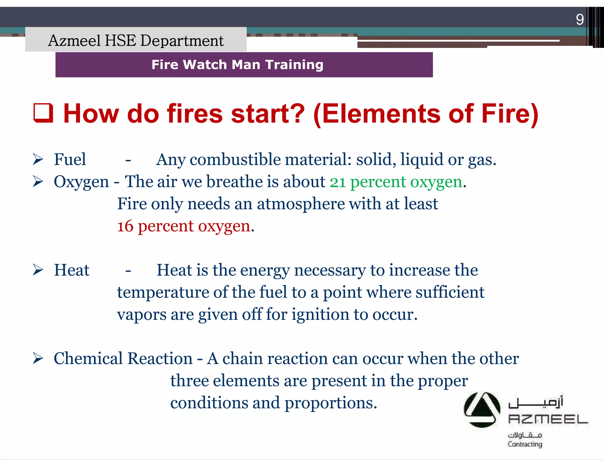 Saudi Kayan Petrochemical Complex ProjectSaudi Kayan Petrochemical Complex Project
9
Fire Watch Man TrainingFire Watch Man Training
 Fuel - Any combustible material: solid, liquid or gas.
 Oxygen - The air we breathe is about 21 percent oxygen.
Fire only needs an atmosphere with at least
16 percent oxygen.
 Heat - Heat is the energy necessary to increase the
temperature of the fuel to a point where sufficient
vapors are given off for ignition to occur.
 Chemical Reaction - A chain reaction can occur when the other
three elements are present in the proper
conditions and proportions.
 How do fires start? (Elements of Fire)
Azmeel HSE Department
 