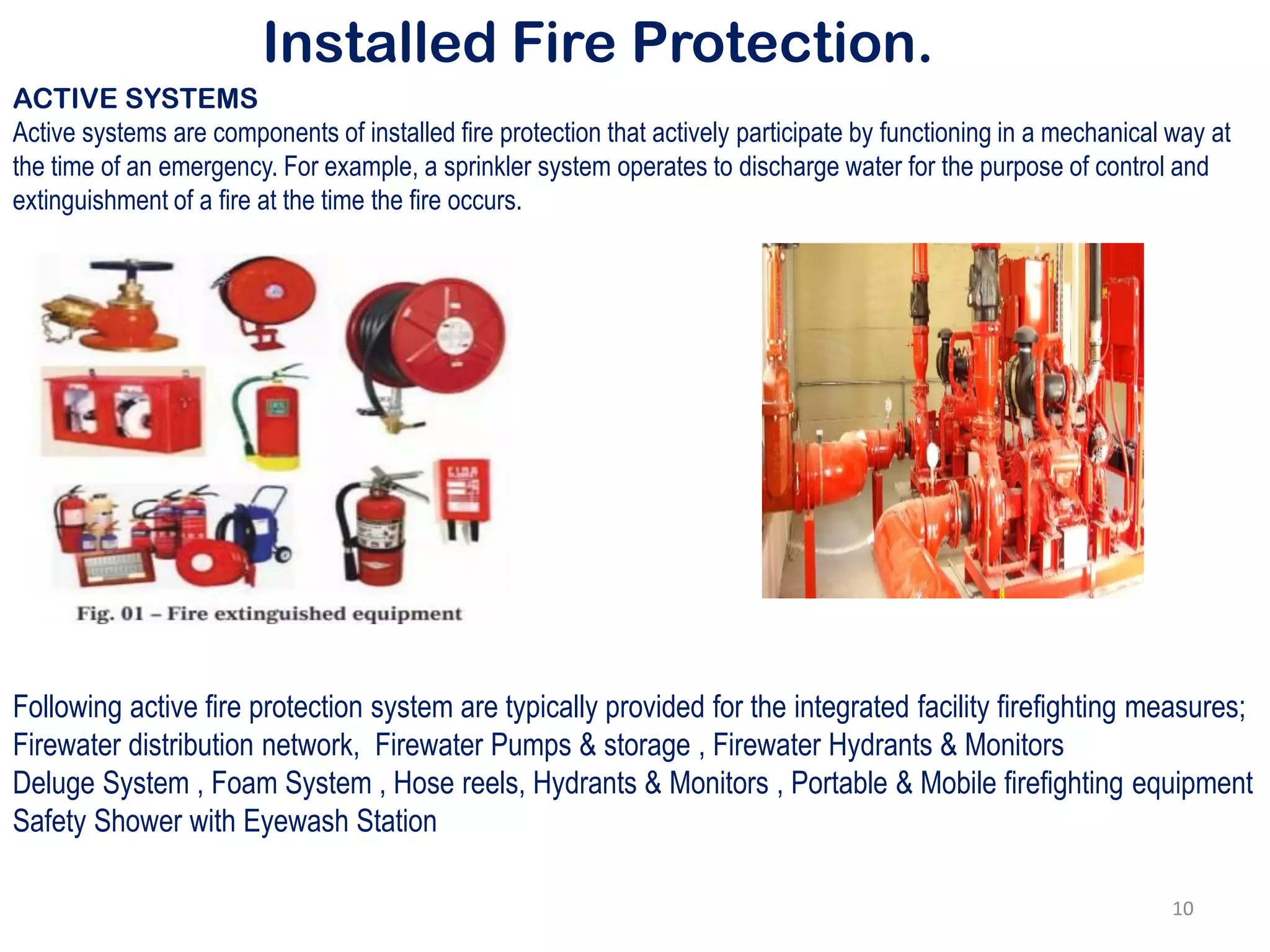 Installed Fire Protection.
ACTIVE SYSTEMS
Active systems are components of installed fire protection that actively participate by functioning in a mechanical way at
the time of an emergency. For example, a sprinkler system operates to discharge water for the purpose of control and
extinguishment of a fire at the time the fire occurs.
Following active fire protection system are typically provided for the integrated facility firefighting measures;
Firewater distribution network, Firewater Pumps & storage , Firewater Hydrants & Monitors
Deluge System , Foam System , Hose reels, Hydrants & Monitors , Portable & Mobile firefighting equipment
Safety Shower with Eyewash Station
10
 