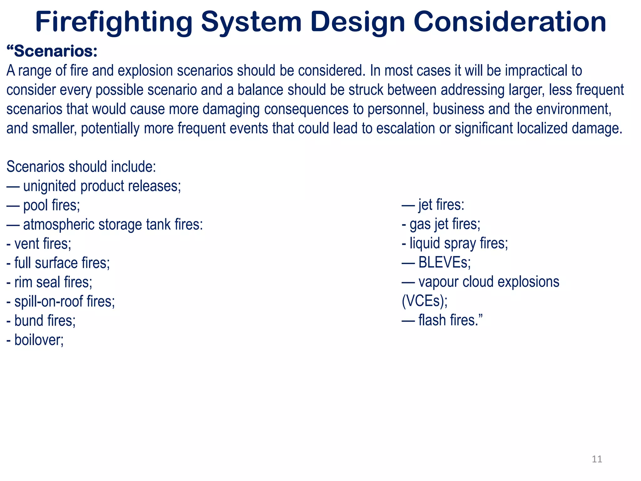 Firefighting System Design Consideration
“Scenarios:
A range of fire and explosion scenarios should be considered. In most cases it will be impractical to
consider every possible scenario and a balance should be struck between addressing larger, less frequent
scenarios that would cause more damaging consequences to personnel, business and the environment,
and smaller, potentially more frequent events that could lead to escalation or significant localized damage.
Scenarios should include:
— unignited product releases;
— pool fires;
— atmospheric storage tank fires:
- vent fires;
- full surface fires;
- rim seal fires;
- spill-on-roof fires;
- bund fires;
- boilover;
— jet fires:
- gas jet fires;
- liquid spray fires;
— BLEVEs;
— vapour cloud explosions
(VCEs);
— flash fires.”
11
 