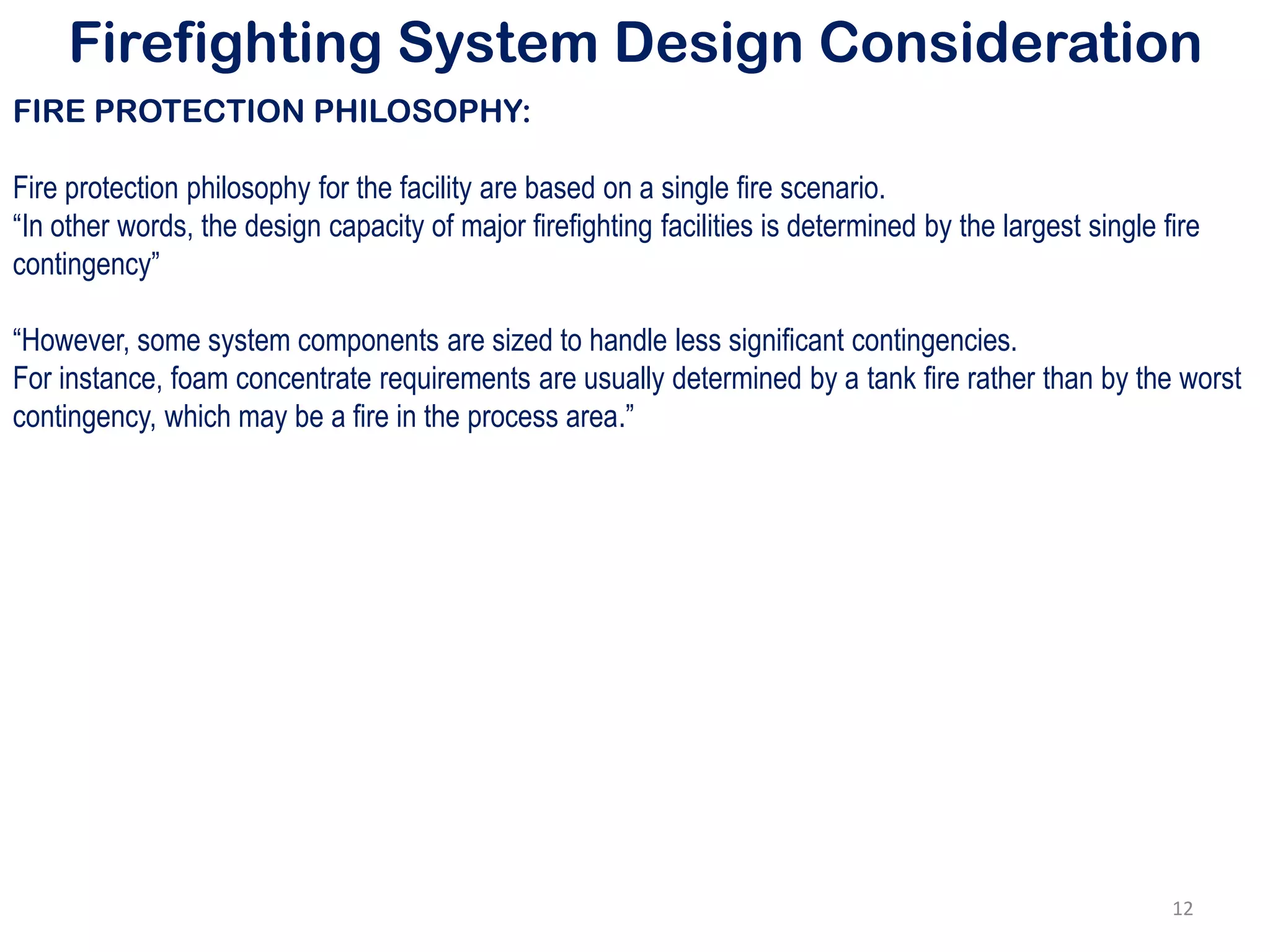 Firefighting System Design Consideration
FIRE PROTECTION PHILOSOPHY:
Fire protection philosophy for the facility are based on a single fire scenario.
“In other words, the design capacity of major firefighting facilities is determined by the largest single fire
contingency”
“However, some system components are sized to handle less significant contingencies.
For instance, foam concentrate requirements are usually determined by a tank fire rather than by the worst
contingency, which may be a fire in the process area.”
12
 