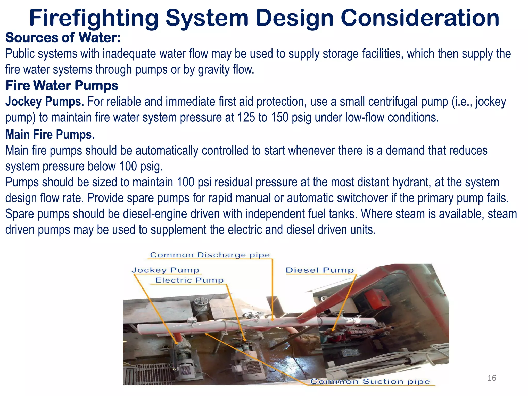 Firefighting System Design Consideration
Sources of Water:
Public systems with inadequate water flow may be used to supply storage facilities, which then supply the
fire water systems through pumps or by gravity flow.
Fire Water Pumps
Jockey Pumps. For reliable and immediate first aid protection, use a small centrifugal pump (i.e., jockey
pump) to maintain fire water system pressure at 125 to 150 psig under low-flow conditions.
Main Fire Pumps.
Main fire pumps should be automatically controlled to start whenever there is a demand that reduces
system pressure below 100 psig.
Pumps should be sized to maintain 100 psi residual pressure at the most distant hydrant, at the system
design flow rate. Provide spare pumps for rapid manual or automatic switchover if the primary pump fails.
Spare pumps should be diesel-engine driven with independent fuel tanks. Where steam is available, steam
driven pumps may be used to supplement the electric and diesel driven units.
16
 