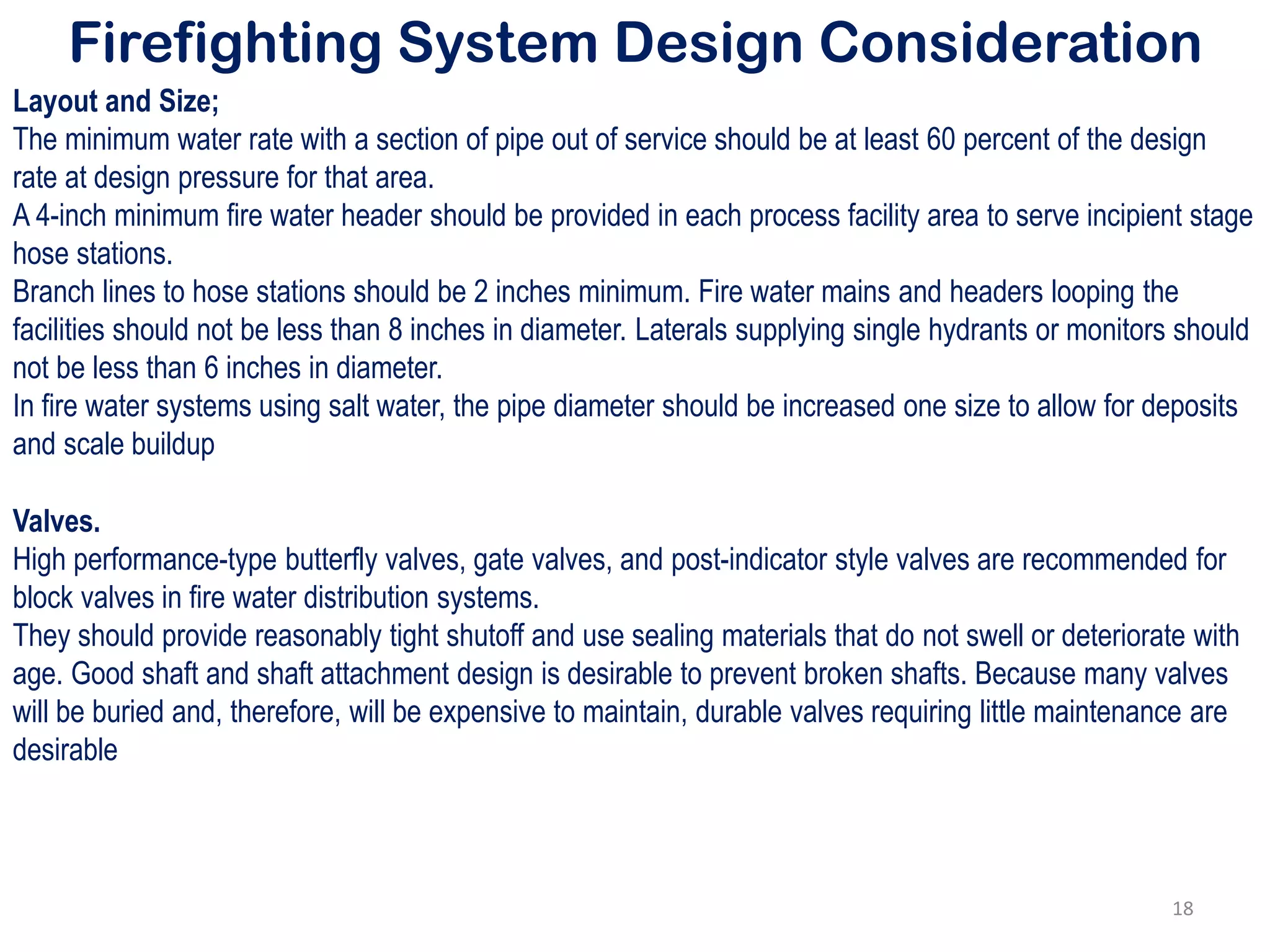 Firefighting System Design Consideration
Layout and Size;
The minimum water rate with a section of pipe out of service should be at least 60 percent of the design
rate at design pressure for that area.
A 4-inch minimum fire water header should be provided in each process facility area to serve incipient stage
hose stations.
Branch lines to hose stations should be 2 inches minimum. Fire water mains and headers looping the
facilities should not be less than 8 inches in diameter. Laterals supplying single hydrants or monitors should
not be less than 6 inches in diameter.
In fire water systems using salt water, the pipe diameter should be increased one size to allow for deposits
and scale buildup
Valves.
High performance-type butterfly valves, gate valves, and post-indicator style valves are recommended for
block valves in fire water distribution systems.
They should provide reasonably tight shutoff and use sealing materials that do not swell or deteriorate with
age. Good shaft and shaft attachment design is desirable to prevent broken shafts. Because many valves
will be buried and, therefore, will be expensive to maintain, durable valves requiring little maintenance are
desirable
18
 