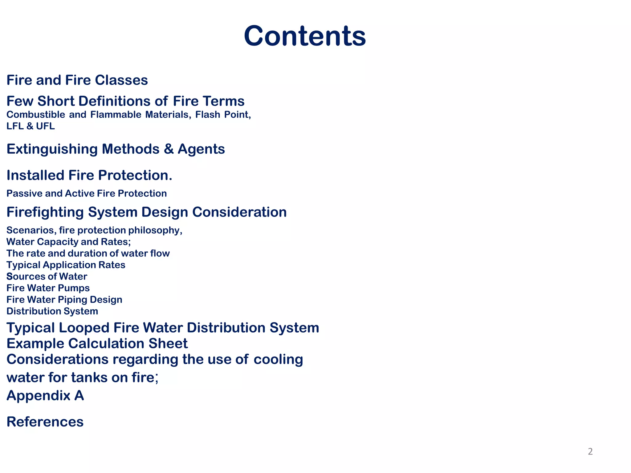 Contents
Fire and Fire Classes
Few Short Definitions of Fire Terms
Combustible and Flammable Materials, Flash Point,
LFL & UFL
Extinguishing Methods & Agents
Installed Fire Protection.
Firefighting System Design Consideration
References
Passive and Active Fire Protection
Scenarios, fire protection philosophy,
Water Capacity and Rates;
The rate and duration of water flow
Typical Application Rates
Sources of Water
Fire Water Pumps
Fire Water Piping Design
Distribution System
Typical Looped Fire Water Distribution System
Example Calculation Sheet
Considerations regarding the use of cooling
water for tanks on fire;
Appendix A
2
 