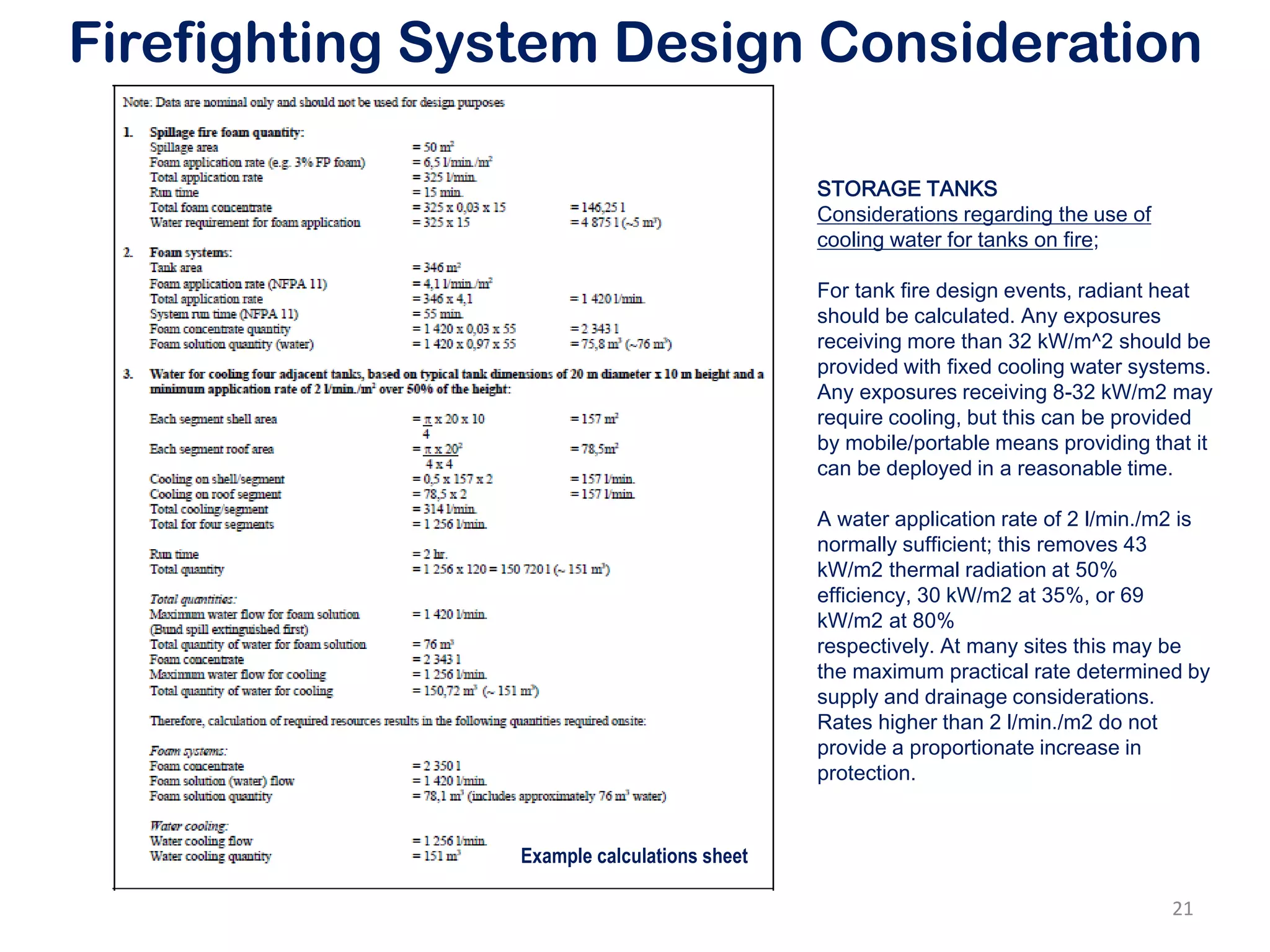 Firefighting System Design Consideration
Example calculations sheet
STORAGE TANKS
Considerations regarding the use of
cooling water for tanks on fire;
For tank fire design events, radiant heat
should be calculated. Any exposures
receiving more than 32 kW/m^2 should be
provided with fixed cooling water systems.
Any exposures receiving 8-32 kW/m2 may
require cooling, but this can be provided
by mobile/portable means providing that it
can be deployed in a reasonable time.
A water application rate of 2 l/min./m2 is
normally sufficient; this removes 43
kW/m2 thermal radiation at 50%
efficiency, 30 kW/m2 at 35%, or 69
kW/m2 at 80%
respectively. At many sites this may be
the maximum practical rate determined by
supply and drainage considerations.
Rates higher than 2 l/min./m2 do not
provide a proportionate increase in
protection.
21
 