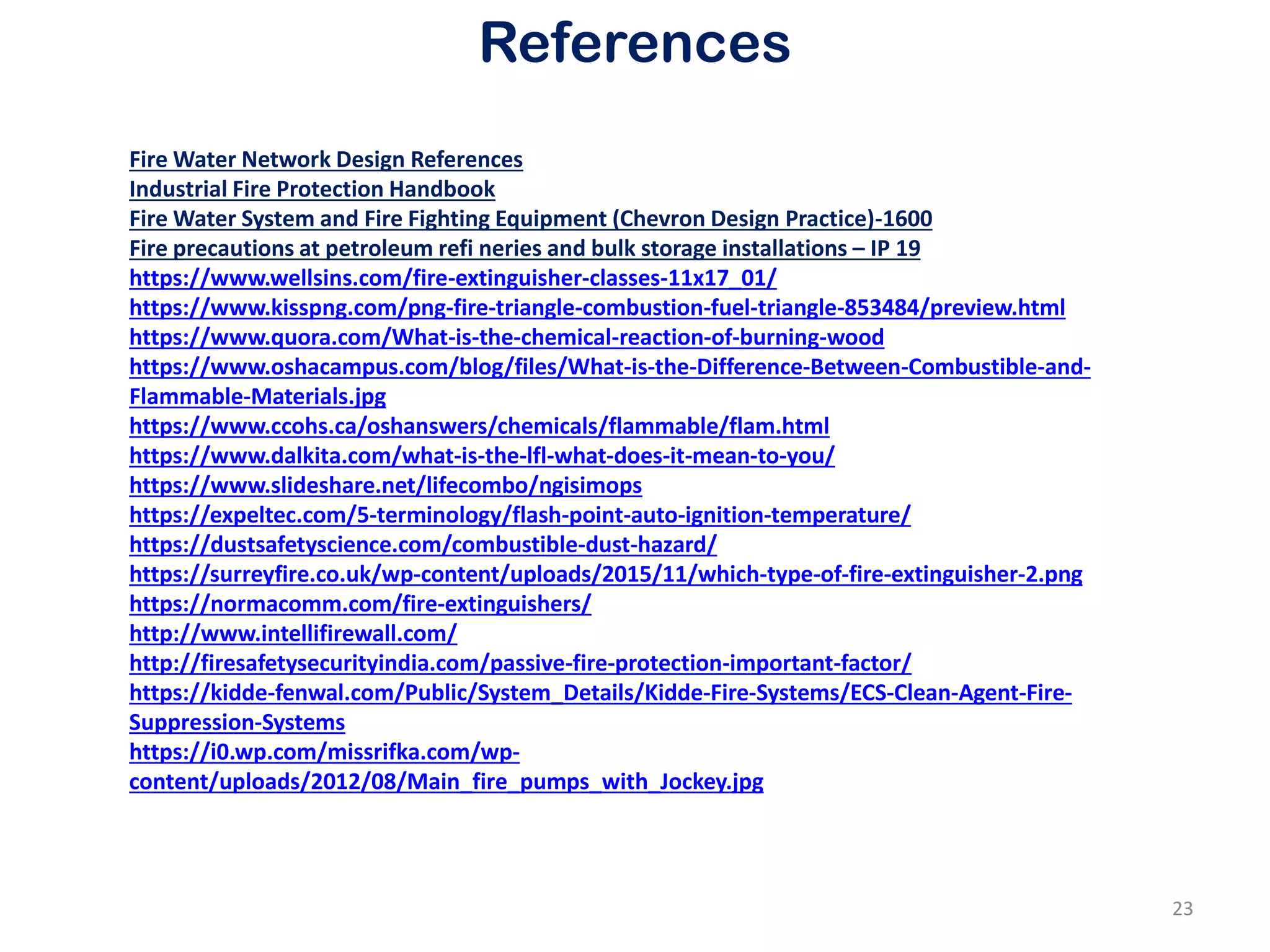 References
Fire Water Network Design References
Industrial Fire Protection Handbook
Fire Water System and Fire Fighting Equipment (Chevron Design Practice)-1600
Fire precautions at petroleum refi neries and bulk storage installations – IP 19
https://www.wellsins.com/fire-extinguisher-classes-11x17_01/
https://www.kisspng.com/png-fire-triangle-combustion-fuel-triangle-853484/preview.html
https://www.quora.com/What-is-the-chemical-reaction-of-burning-wood
https://www.oshacampus.com/blog/files/What-is-the-Difference-Between-Combustible-and-
Flammable-Materials.jpg
https://www.ccohs.ca/oshanswers/chemicals/flammable/flam.html
https://www.dalkita.com/what-is-the-lfl-what-does-it-mean-to-you/
https://www.slideshare.net/lifecombo/ngisimops
https://expeltec.com/5-terminology/flash-point-auto-ignition-temperature/
https://dustsafetyscience.com/combustible-dust-hazard/
https://surreyfire.co.uk/wp-content/uploads/2015/11/which-type-of-fire-extinguisher-2.png
https://normacomm.com/fire-extinguishers/
http://www.intellifirewall.com/
http://firesafetysecurityindia.com/passive-fire-protection-important-factor/
https://kidde-fenwal.com/Public/System_Details/Kidde-Fire-Systems/ECS-Clean-Agent-Fire-
Suppression-Systems
https://i0.wp.com/missrifka.com/wp-
content/uploads/2012/08/Main_fire_pumps_with_Jockey.jpg
23
 