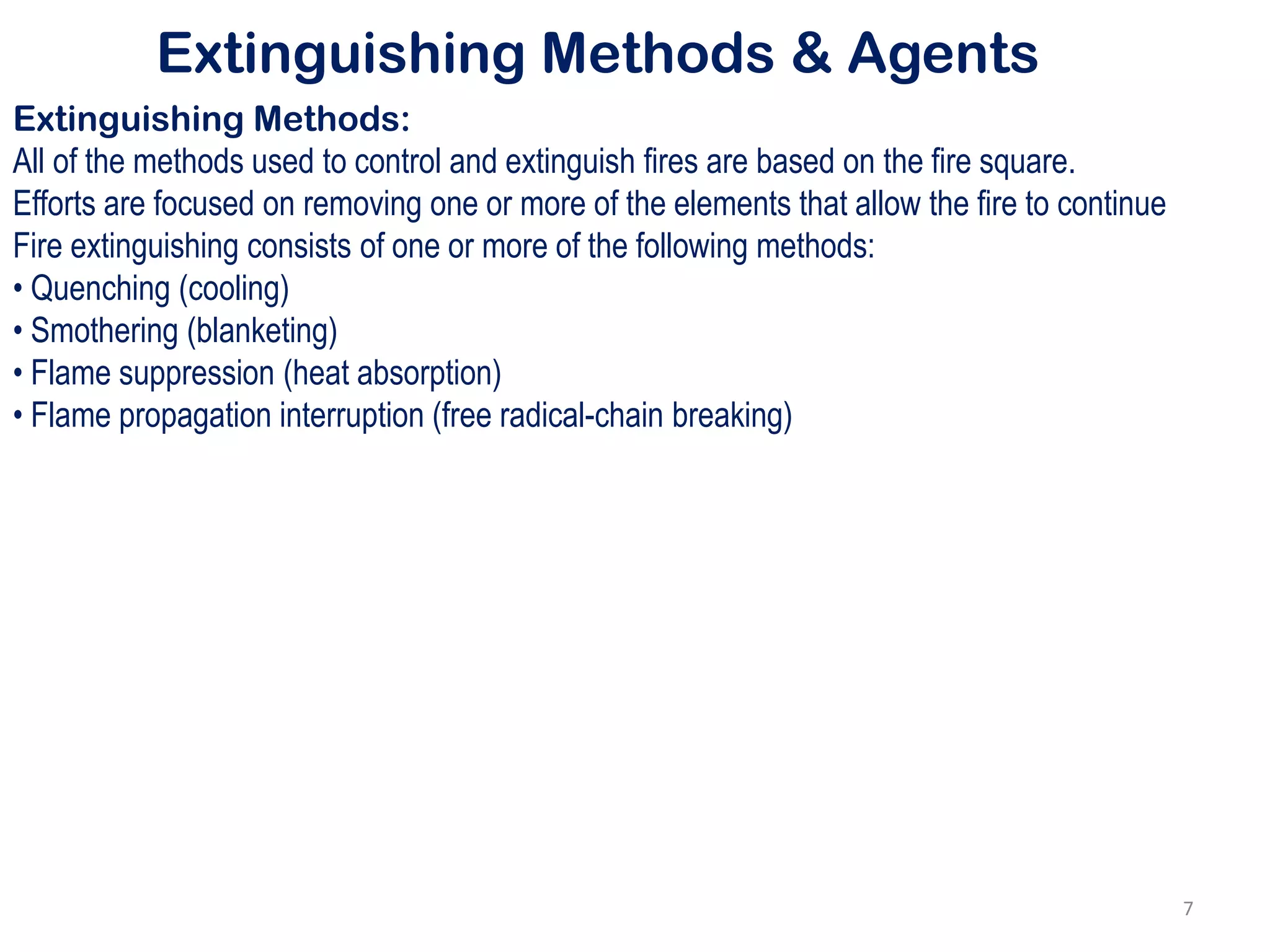 Extinguishing Methods & Agents
Extinguishing Methods:
All of the methods used to control and extinguish fires are based on the fire square.
Efforts are focused on removing one or more of the elements that allow the fire to continue
Fire extinguishing consists of one or more of the following methods:
• Quenching (cooling)
• Smothering (blanketing)
• Flame suppression (heat absorption)
• Flame propagation interruption (free radical-chain breaking)
7
 