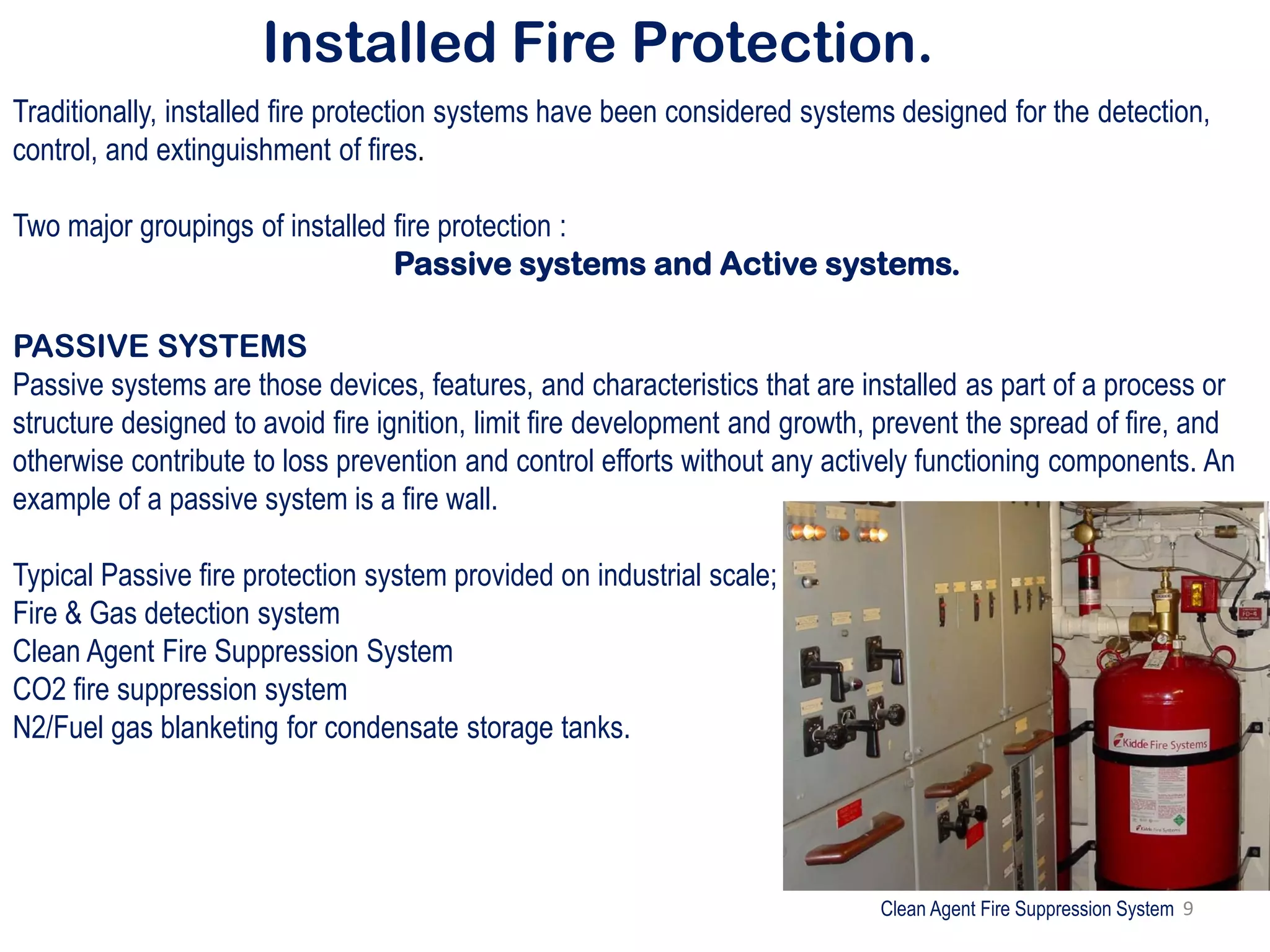 Installed Fire Protection.
Traditionally, installed fire protection systems have been considered systems designed for the detection,
control, and extinguishment of fires.
Two major groupings of installed fire protection :
Passive systems and Active systems.
PASSIVE SYSTEMS
Passive systems are those devices, features, and characteristics that are installed as part of a process or
structure designed to avoid fire ignition, limit fire development and growth, prevent the spread of fire, and
otherwise contribute to loss prevention and control efforts without any actively functioning components. An
example of a passive system is a fire wall.
Typical Passive fire protection system provided on industrial scale;
Fire & Gas detection system
Clean Agent Fire Suppression System
CO2 fire suppression system
N2/Fuel gas blanketing for condensate storage tanks.
Clean Agent Fire Suppression System 9
 