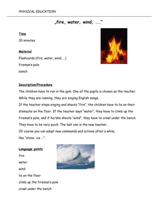 „fire, water, wind, ...“
Time
30 minutes
Material
Flashcards (fire, water, wind, …)
fireman’s pole
bench
Description/Procedure
The children have to run in the gym. One of the pupils is chosen as the teacher.
While they are running, they are singing English songs.
If the teacher stops singing and shouts “fire”, the children have to lie on their
stomachs on the floor. If the teacher says “water”, they have to climb up the
fireman’s pole, and if he/she shouts “wind”, they have to crawl under the bench.
They have to be very quick. The last one is the new teacher.
Of course you can adopt new commands and actions after a while,
like “stone, ice …”.
Language points
fire
water
wind
lie on the floor
climb up the fireman’s pole
crawl under the bench
PHYSICAL EDUCATION
 