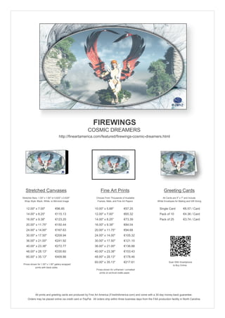 FIREWINGS
                                                        COSMIC DREAMERS
                                     http://fineartamerica.com/featured/firewings-cosmic-dreamers.html




   Stretched Canvases                                               Fine Art Prints                                       Greeting Cards
Stretcher Bars: 1.50" x 1.50" or 0.625" x 0.625"                Choose From Thousands of Available                       All Cards are 5" x 7" and Include
  Wrap Style: Black, White, or Mirrored Image                    Frames, Mats, and Fine Art Papers                  White Envelopes for Mailing and Gift Giving


   12.00" x 7.00"                €96.85                       10.00" x 5.88"             €57.25                       Single Card            €6.57 / Card
   14.00" x 8.25"                €115.13                      12.00" x 7.00"             €65.32                       Pack of 10             €4.36 / Card
   16.00" x 9.38"                €123.20                      14.00" x 8.25"             €73.39                       Pack of 25             €3.74 / Card
   20.00" x 11.75"               €150.44                      16.00" x 9.38"             €84.04
   24.00" x 14.00"               €167.63                      20.00" x 11.75"            €94.68
   30.00" x 17.50"               €209.94                      24.00" x 14.00"            €105.32
   36.00" x 21.00"               €241.92                      30.00" x 17.50"            €121.10
   40.00" x 23.38"               €272.77                      36.00" x 21.00"            €136.88
   48.00" x 28.13"               €330.60                      40.00" x 23.38"            €153.43
   60.00" x 35.13"               €409.86                      48.00" x 28.13"            €178.46
                                                              60.00" x 35.13"            €217.61                               Scan With Smartphone
 Prices shown for 1.50" x 1.50" gallery-wrapped                                                                                   to Buy Online
            prints with black sides.
                                                                Prices shown for unframed / unmatted
                                                                   prints on archival matte paper.




             All prints and greeting cards are produced by Fine Art America (FineArtAmerica.com) and come with a 30-day money-back guarantee.
     Orders may be placed online via credit card or PayPal. All orders ship within three business days from the FAA production facility in North Carolina.
 