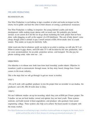 FIRE WIRE PRODUCTIONS
  
Fire Wire Production is not looking to sign a number of artist and make an impact on the charts, but to
polish and lead the artist to their dreams of coming a professional musicians.  2
FIRE WIRE PRODUCTIONS
BUSINESS PLAN
Fire Wire Production is not looking to sign a number of artist and make an impact on the
charts, but to polish and lead the artist to their dreams of coming a professional musicians.
Fire Wire Production is welling to empower the young talented youths and music
development skills making music demos with no much cost. We probably give limited
services as we cannot do it all. But we do go about marketing the work project that we have
done, radio plugging as well as the support of a CD distributor. This sort of help doesn’t come
cheap, though artist is advised to pay a small amount of R50, 00 for studio time of a week
session. That assists us to pay for electricity bells.
Artist mast note that in whatever profit we make or an artist is making, we will take 50 % of.
When it comes to gigs, shows, and CDs sales 75 % will be taken by fire wire production, note
we cover accommodation for an artist, protection service, and transport. We also pay for
photos makeup artist, video shot out …ect.
OBJECTIVES
Our objective is to release new fresh tune from local township youths talents. Objective to
transform youth to communicate through music, let they story heard, change lives. Create
careers in the music industry.
This is the steps that we will go through to get our music to market,
STEP 1
; We we`ll work with qualified producer to mix the project that we recorded in our studios, the
producers cost is R1, 000, 00 work done in 2day.
STEP 2
We use 5 different studios set up for recording which they cost at R500 per 2 hours project. The
5 studios we use are local studios owned and operate buy our local youth. These systems
motivate and build morale to local engenderers and producer who graduate from sound
engineering college. These systems also help us to achieve the beast sounds to compete with
the music market.
 