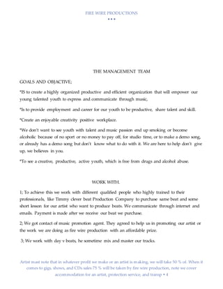 FIRE WIRE PRODUCTIONS
  
Artist mast note that in whatever profit we make or an artist is making, we will take 50 % of. When it
comes to gigs, shows, and CDs sales 75 % will be taken by fire wire production, note we cover
accommodation for an artist, protection service, and transp  4
THE MANAGEMENT TEAM
GOALS AND OBJACTIVE;
*IS to create a highly organized productive and efficient organization that will empower our
young talented youth to express and communicate through music,
*Is to provide employment and career for our youth to be productive, share talent and skill.
*Create an enjoyable creativity positive workplace.
*We don’t want to see youth with talent and music passion end up smoking or become
alcoholic because of no sport or no money to pay off, for studio time, or to make a demo song,
or already has a demo song but don’t know what to do with it. We are here to help don’t give
up, we believes in you.
*To see a creative, productive, active youth, which is free from drugs and alcohol abuse.
WORK WITH.
1; To achieve this we work with different qualified people who highly trained to their
professionals, like Timmy clever beat Production Company to purchase same beat and some
short lesson for our artist who want to produce beats. We communicate through internet and
emails. Payment is made after we receive our beat we purchase.
2; We got contact of music promotion agent. They agreed to help us in promoting our artist or
the work we are doing as fire wire production with an affordable prize.
3; We work with day v beats, he sometime mix and master our tracks.
 