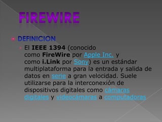 
    › El IEEE 1394 (conocido
     como FireWire por Apple Inc. y
     como i.Link por Sony) es un estándar
     multiplataforma para la entrada y salida de
     datos en serie a gran velocidad. Suele
     utilizarse para la interconexión de
     dispositivos digitales como cámaras
     digitales y videocámaras a computadoras
 