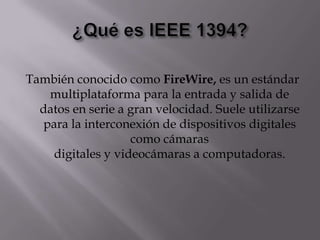 También conocido como FireWire, es un estándar
   multiplataforma para la entrada y salida de
  datos en serie a gran velocidad. Suele utilizarse
  para la interconexión de dispositivos digitales
                   como cámaras
    digitales y videocámaras a computadoras.
 