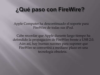 Apple Computer ha descontinuado el soporte para
          FireWire de todas sus iPod.

  Cabe recordar que Apple durante largo tiempo ha
defendido la propagación de FireWire frente a USB 2.0.
    Aún así, hay buenas razones para suponer que
    FireWire se convertirá a mediano plazo en una
                 tecnología obsoleta.
 