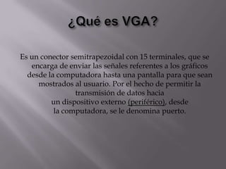 Es un conector semitrapezoidal con 15 terminales, que se
   encarga de enviar las señales referentes a los gráficos
  desde la computadora hasta una pantalla para que sean
     mostrados al usuario. Por el hecho de permitir la
                transmisión de datos hacia
         un dispositivo externo (periférico), desde
          la computadora, se le denomina puerto.
 