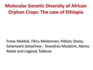 Molecular Genetic Diversity of African
Orphan Crops: The case of Ethiopia
1
Firew Mekbib, Fikru Mekonnen, Hibistu Desta,
Selamawit Getachew , Tewodros Mulalem, Alemu
Abate and Legesse Tadesse
 