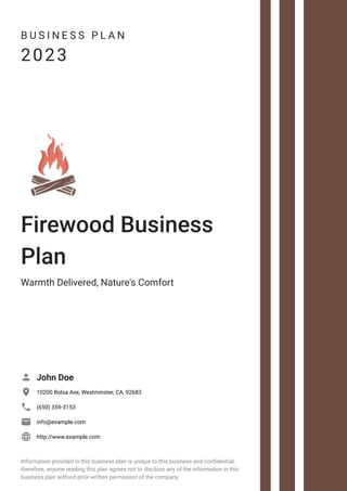 B U S I N E S S P L A N
2023
Firewood Business
Plan
Warmth Delivered, Nature's Comfort
John Doe

10200 Bolsa Ave, Westminster, CA, 92683

(650) 359-3153

info@example.com

http://www.example.com

Information provided in this business plan is unique to this business and confidential;
therefore, anyone reading this plan agrees not to disclose any of the information in this
business plan without prior written permission of the company.
 