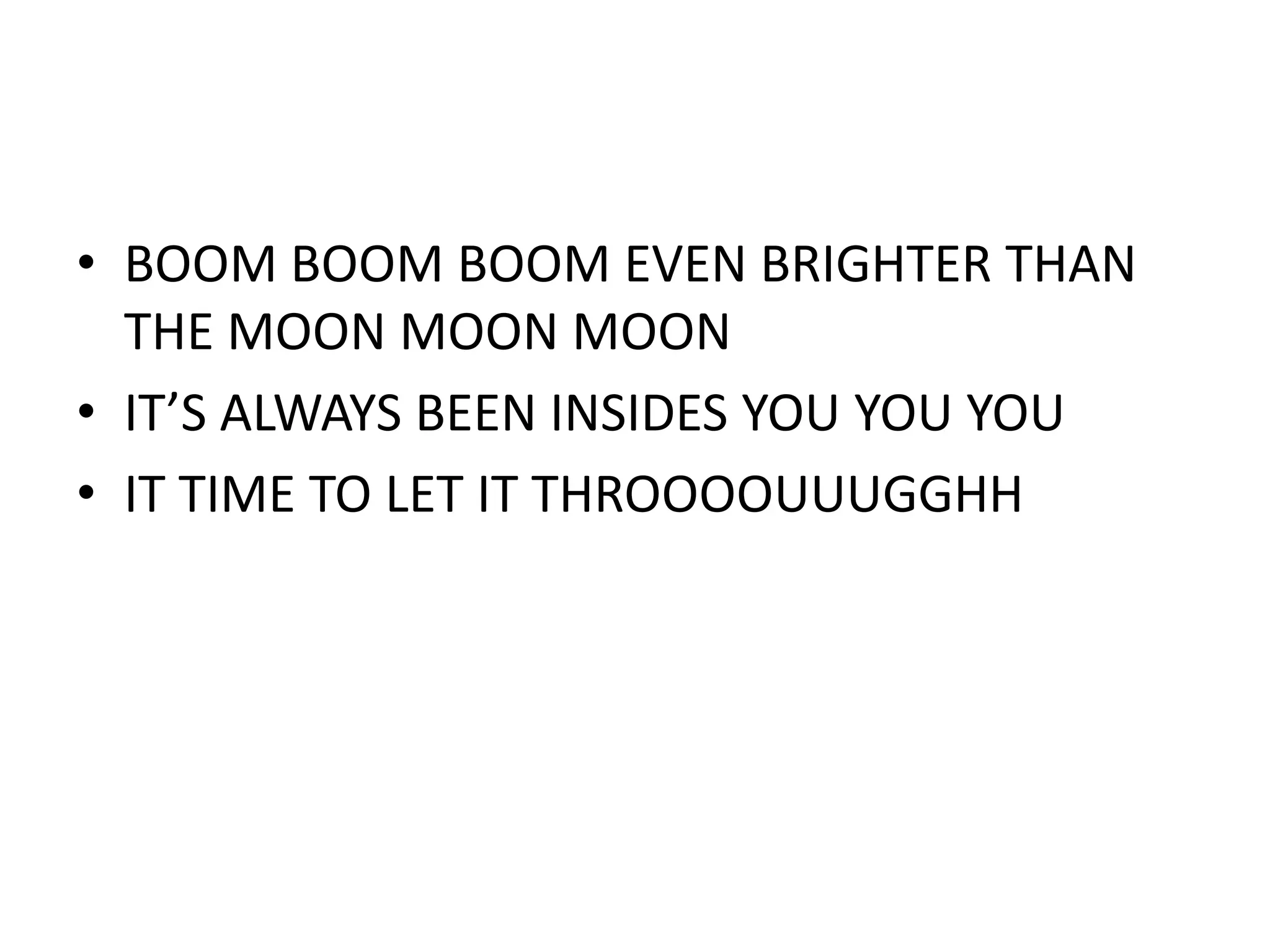 • BOOM BOOM BOOM EVEN BRIGHTER THAN
  THE MOON MOON MOON
• IT’S ALWAYS BEEN INSIDES YOU YOU YOU
• IT TIME TO LET IT THROOOOUUUGGHH
 