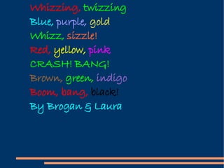 Whizzing,  twizzing Blue,  purple,  gold Whizz,  sizzle! Red,  yellow,  pink CRASH! BANG! Brown,  green,  indigo Boom, bang,  black! By Brogan & Laura 