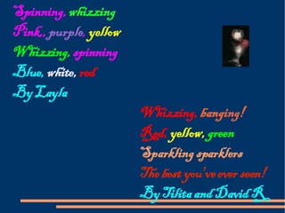 Spinning,  whizzing Pink,,  purple ,  yellow Whizzing,  spinning Blue,  white,  red By Layla Whizzing,  bang ing ! Red,  yellow,  green Sparkling sparklers The best you've ever seen! By Tilita and David R 