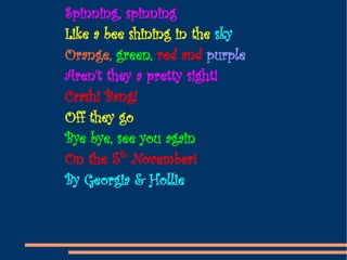 Spinning, spinning Like a bee shining in the  sky Orange,  green,  red and  purple Aren't they a pretty sight! Crash! Bang! Off they go Bye bye, see you again On the 5 th  November! By Georgia & Hollie 