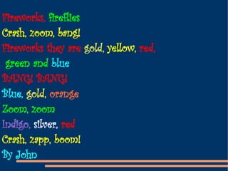 Fireworks,  fireflies Crash, zoom, bang! Fireworks they are  gold,  yellow,  red, green and  blue BANG! BANG! Blue,  gold,  orange Zoom, zoom Indigo,  silver,  red Crash, zapp, boom! By John 
