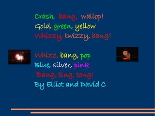 Crash,  bang,  wallop! Gold,  green,  yellow Whizzy,  twizzy,  bang! Whizz,  bang,  pop Blue,  silver,  pink Bang, ting, tong! By Elliot and David C 