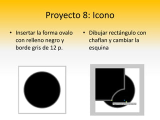 Proyecto 8: Icono
• Insertar la forma ovalo   • Dibujar rectángulo con
  con relleno negro y         chaflan y cambiar la
  borde gris de 12 p.         esquina
 