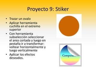 Proyecto 9: Stiker
• Trazar un ovalo
• Aplicar herramienta
  cuchilla en el extremo
  superior
• Con herramienta
  subselección seleccionar
  el area cortada y luego en
  pestaña ir a transformar:
  voltear horizontalmente y
  luego verticalmente
• Aplicar los efectos
  deseados.
 