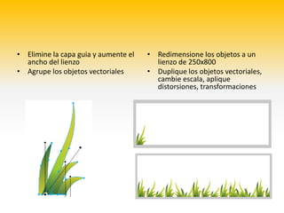 • Elimine la capa guia y aumente el   •   Redimensione los objetos a un
  ancho del lienzo                        lienzo de 250x800
• Agrupe los objetos vectoriales      •   Duplique los objetos vectoriales,
                                          cambie escala, aplique
                                          distorsiones, transformaciones
 