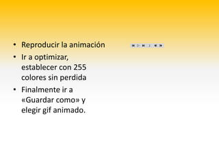 • Reproducir la animación
• Ir a optimizar,
  establecer con 255
  colores sin perdida
• Finalmente ir a
  «Guardar como» y
  elegir gif animado.
 