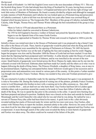 Background
On the death of Elizabeth 1 in 1603 the English Crown went to the next descendant of Henry VI 1. This was
the Scottish King Jarnes VI who had already been the King of Scotland for 36 years, having been crowned
when he was only 1 year old. He became James 1 of England and believed in 'the divine right of kings' and
took little notice of Members of Parliament. He found a country divided by religion and although he managed
to make enemies of both Protestants and Catholics he was looked upon as a Protestant king and persecution
of Catholics continued. A plot to kill him was devised only two years after James was crowned King of
England which became known as 'The Gunpowder Plot'. Members of this group of Catholics included Robert
Catesby, John Wright, Thomas Percy and Thomas Winter although the best remembered of the group is Guy
Fawkes -
•Born in York in 1570 and educated there as a Protestant.
•After his father's death he converted to Roman Catholicism.
•In 1593 he left England to become a 'soldier of fortune' and joined the Spanish army in Flanders. He
began to use the Spanish form of his name Guido Fawkes.
•Fawkes was approached in Flanders by Thomas Winter and crossed to England in 1604 to join the
group.
Initially a house was rented next door to the Houses of Parliament and it was proposed to dig a funnel f ram
the cellar to the House of Lords. There, barrels of gunpowder would be piled and when the King and all the
Members of Parliament were assembled for the opening of Parliament on February 7th 1605 the barrels
would be ignited. Guy Fawkes was set the task of lighting the fuse and escaping as best he could. Digging
began but progress was slow and by December 1604 the House of Lords had not been reached. It was then
learnt that the Opening had been postponed until 3rd October. A cellar directly under the House of Lords was
then taken by Guy Fawkes, under the name of Johnson, and he was instcilled as the servant of the new
owner. Small barrels of gunpowder were ferried across the River Thames by night, taken one by one into the
cellarand covered with firewood. Elaborate plans had been made by Catesby and the others as to wha t was to
happen following the death of King James. The Princess Elizabeth, a daughter of King James, was at once to
be proclaimed Queen. Fighting was anticipated before James' followers would agree to her accession and in
prepciration arms and ammunition were stored in various parts of the country. At this point a f urther member
was brought into the plot, Francis Tresham. Money was needed to buy arms and Tresham promised to give
£2,000.
The gro returned to London in September ready for the opening of Parliament but again it was postponed, th
is time to November 5th. During this further period of waiting one of the plotters, probably Francis Tresham,
wrote to Lord Mounteagle (his brother-in-law) with a warning not to be afthe ceremony as...'they shall
receive a terrible blow ... and yet shall not see who hurts them'. Guy Fawkes had been left in London again
whilethe others rode to positions around the country to be ready to 'rouse their fellow Catholics after the
death of the King. He was to spend the day prior to the ceremony in the cellar. A special slow-burning fuse
had been prepared and placed in position. Suddenly there was a knock on the door and outside he found Lord
Mounteagle and the Lord Chancellor who asked who he was and what he was doing. He replied he was a
servant of Thomas Percy (the cellar had been hired in his name). A quick look in the c ellar obviously
revealed nothing but stacks of firewood ready for winter and the two men went away. Guy Fawkes, after
contact with Thomas Percy to report the incident, returned calmly to the cellar. However, his sense of relief
was short-lived for late rthat night a magistrate and a file of soldiers suddenly appeared and Guy Fawkes was
overpowered. A more thorough search of the cellar soon revealed the thirty or more barrels of gunpowder
and Fawkes was taken away. The others could not be warned of the failure of the plot.
 