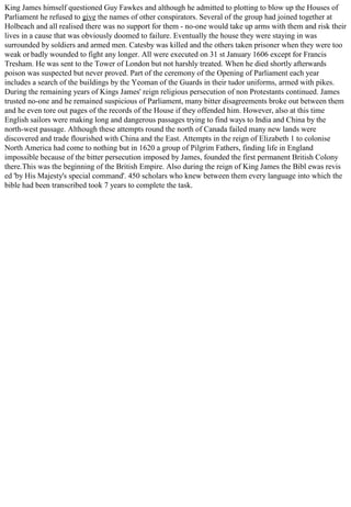 King James himself questioned Guy Fawkes and although he admitted to plotting to blow up the Houses of
Parliament he refused to give the names of other conspirators. Several of the group had joined together at
Holbeach and all realised there was no support for them - no-one would take up arms with them and risk their
lives in a cause that was obviously doomed to failure. Eventually the house they were staying in was
surrounded by soldiers and armed men. Catesby was killed and the others taken prisoner when they were too
weak or badly wounded to fight any longer. All were executed on 31 st January 1606 except for Francis
Tresham. He was sent to the Tower of London but not harshly treated. When he died shortly afterwards
poison was suspected but never proved. Part of the ceremony of the Opening of Parliament each year
includes a search of the buildings by the Yeoman of the Guards in their tudor uniforms, armed with pikes.
During the remaining years of Kings James' reign religious persecution of non Protestants continued. James
trusted no-one and he remained suspicious of Parliament, many bitter disagreements broke out between them
and he even tore out pages of the records of the House if they offended him. However, also at this time
English sailors were making long and dangerous passages trying to find ways to India and China by the
north-west passage. Although these attempts round the north of Canada failed many new lands were
discovered and trade flourished with China and the East. Attempts in the reign of Elizabeth 1 to colonise
North America had come to nothing but in 1620 a group of Pilgrim Fathers, finding life in England
impossible because of the bitter persecution imposed by James, founded the first permanent British Colony
there.This was the beginning of the British Empire. Also during the reign of King James the Bibl ewas revis
ed 'by His Majesty's special command'. 450 scholars who knew between them every language into which the
bible had been transcribed took 7 years to complete the task.
 
