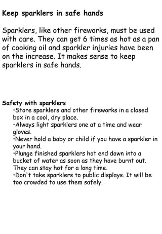 Safety with sparklers
•Store sparklers and other fireworks in a closed
box in a cool, dry place.
•Always light sparklers one at a time and wear
gloves.
•Never hold a baby or child if you have a sparkler in
your hand.
•Plunge finished sparklers hot end down into a
bucket of water as soon as they have burnt out.
They can stay hot for a long time.
•Don't take sparklers to public displays. It will be
too crowded to use them safely.
Keep sparklers in safe hands
Sparklers, like other fireworks, must be used
with care. They can get 6 times as hot as a pan
of cooking oil and sparkler injuries have been
on the increase. It makes sense to keep
sparklers in safe hands.
 