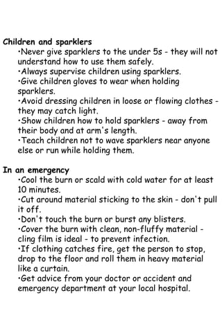 Children and sparklers
•Never give sparklers to the under 5s - they will not
understand how to use them safely.
•Always supervise children using sparklers.
•Give children gloves to wear when holding
sparklers.
•Avoid dressing children in loose or flowing clothes -
they may catch light.
•Show children how to hold sparklers - away from
their body and at arm's length.
•Teach children not to wave sparklers near anyone
else or run while holding them.
In an emergency
•Cool the burn or scald with cold water for at least
10 minutes.
•Cut around material sticking to the skin - don't pull
it off.
•Don't touch the burn or burst any blisters.
•Cover the burn with clean, non-fluffy material -
cling film is ideal - to prevent infection.
•If clothing catches fire, get the person to stop,
drop to the floor and roll them in heavy material
like a curtain.
•Get advice from your doctor or accident and
emergency department at your local hospital.
 