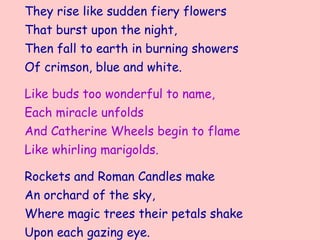 They rise like sudden fiery flowers
That burst upon the night,
Then fall to earth in burning showers
Of crimson, blue and white.

Like buds too wonderful to name,
Each miracle unfolds
And Catherine Wheels begin to flame
Like whirling marigolds.

Rockets and Roman Candles make
An orchard of the sky,
Where magic trees their petals shake
Upon each gazing eye.
 