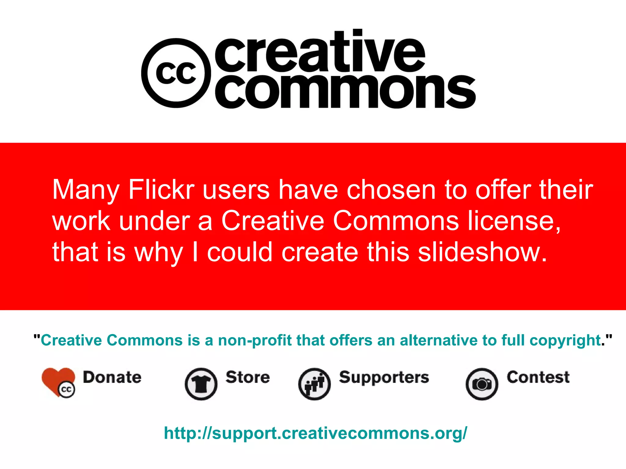 Many Flickr users have chosen to offer their  work under a Creative Commons license,  that is why I could create this slideshow.   " Creative Commons is a non-profit that offers an alternative to full copyright ."   http:// support.creativecommons.org / 