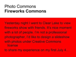 Photo Commons Fireworks Commons Yesterday night I went to Clear Lake to view fireworks show with friends. It’s nice moment  with a lot of people. I’m not a professional photographer, I’d like to design a slideshow with photos under Creative Commons license  to share my experience on my first July 4… 