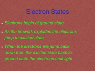 Electron States
Electrons begin at ground state
As the firework explodes the electrons
jump to excited state
When the electrons are jump back
down from the excited state back to
ground state the electrons emit light
 