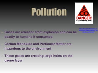Pollution
Gases are released from explosion and can be
deadly to humans if consumed
Carbon Monoxide and Particular Matter are
hazardous to the environment
These gases are creating large holes on the
ozone layer
http://deweyandridgeway.co
m/diyFiles/Clipart/carbon_mo
noxide_content.gif
 
